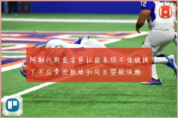 阿勒代斯直言萨拉赫表现不佳被换下不应责怪教练如同巨婴般依赖