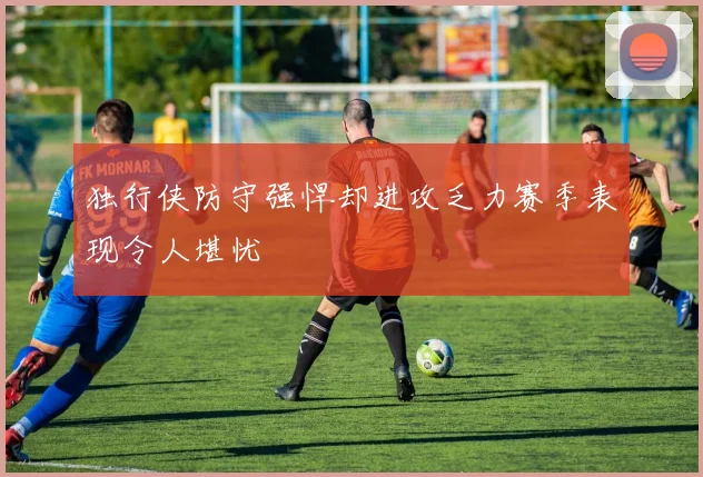 独行侠防守强悍却进攻乏力赛季表现令人堪忧