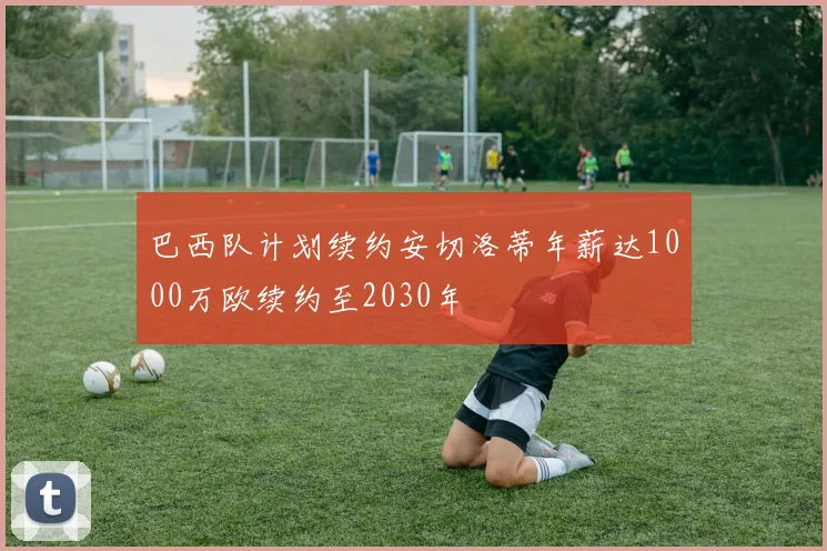 巴西队计划续约安切洛蒂年薪达1000万欧续约至2030年