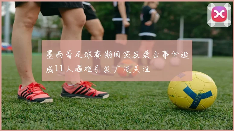墨西哥足球赛期间突发袭击事件造成11人遇难引发广泛关注
