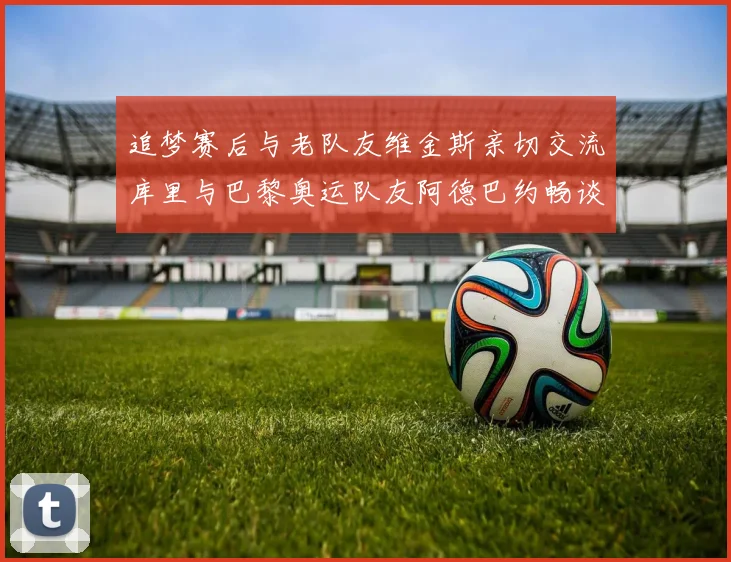 追梦赛后与老队友维金斯亲切交流库里与巴黎奥运队友阿德巴约畅谈未来