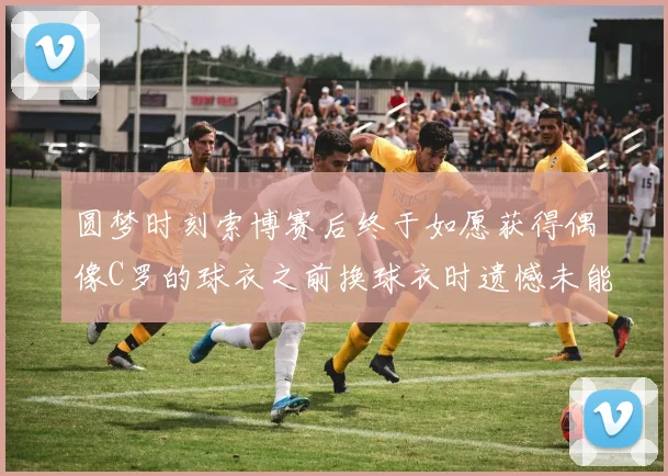 圆梦时刻索博赛后终于如愿获得偶像C罗的球衣之前换球衣时遗憾未能成功