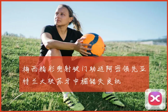 梅西精彩兜射破门助迈阿密领先亚特兰大联苏牙中楣错失良机