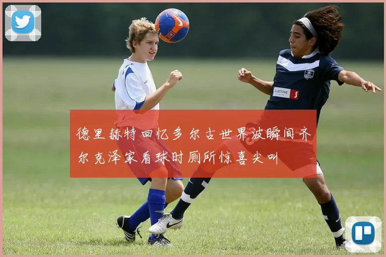 德里赫特回忆多尔古世界波瞬间齐尔克泽家看球时厕所惊喜尖叫