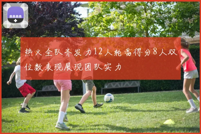 热火全队齐发力12人轮番得分8人双位数表现展现团队实力