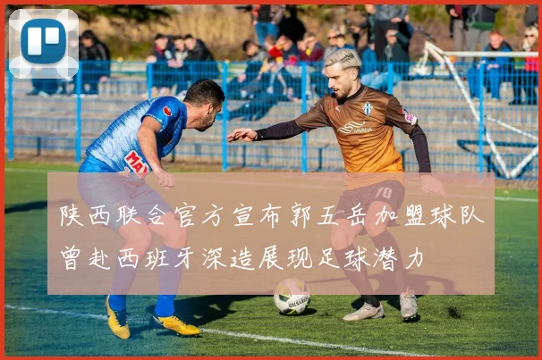 陕西联合官方宣布郭五岳加盟球队曾赴西班牙深造展现足球潜力