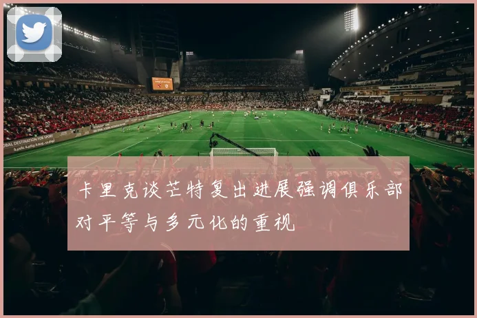 卡里克谈芒特复出进展强调俱乐部对平等与多元化的重视
