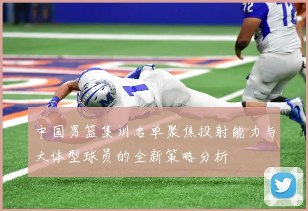 中国男篮集训名单聚焦投射能力与大体型球员的全新策略分析