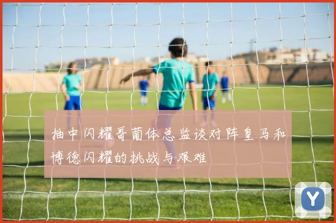 抽中闪耀哥葡体总监谈对阵皇马和博德闪耀的挑战与艰难