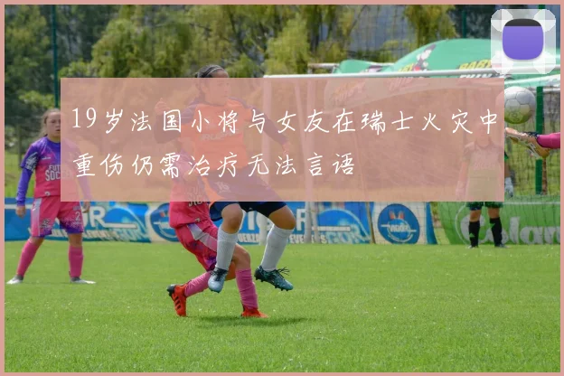 19岁法国小将与女友在瑞士火灾中重伤仍需治疗无法言语