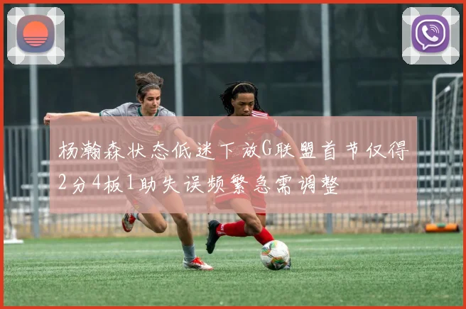 杨瀚森状态低迷下放G联盟首节仅得2分4板1助失误频繁急需调整