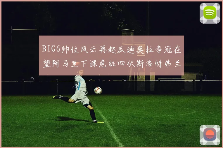 BIG6帅位风云再起瓜迪奥拉争冠在望阿马里下课危机四伏斯洛特弗兰克如坐针毡