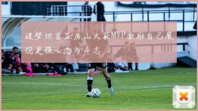 追梦坦言亚历山大获MVP激励自己展现更强心态与斗志