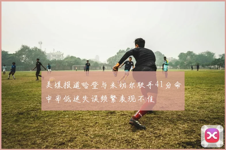 美媒报道哈登与米切尔联手41分命中率低迷失误频繁表现不佳