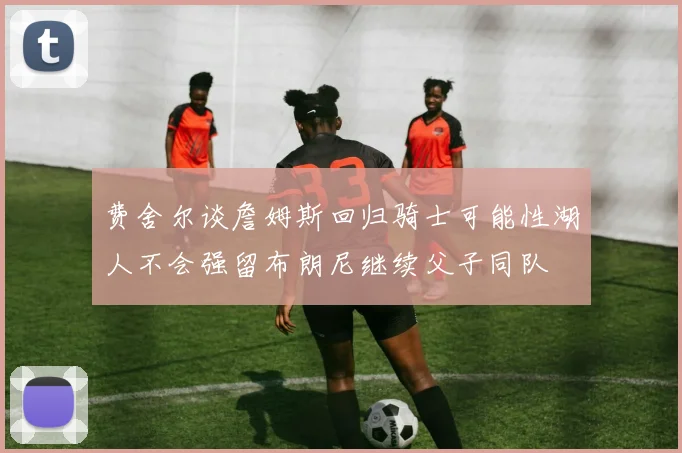 费舍尔谈詹姆斯回归骑士可能性湖人不会强留布朗尼继续父子同队